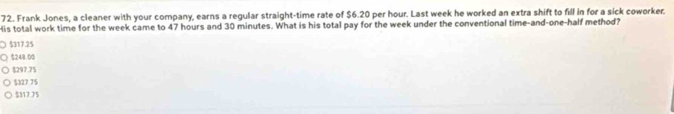 Frank Jones, a cleaner with your company, earns a regular straight-time rate of $6.20 per hour. Last week he worked an extra shift to fill in for a sick coworker.
His total work time for the week came to 47 hours and 30 minutes. What is his total pay for the week under the conventional time-and-one-half method?
$317.25
$248.00
$297.75
$327 75
$317.75