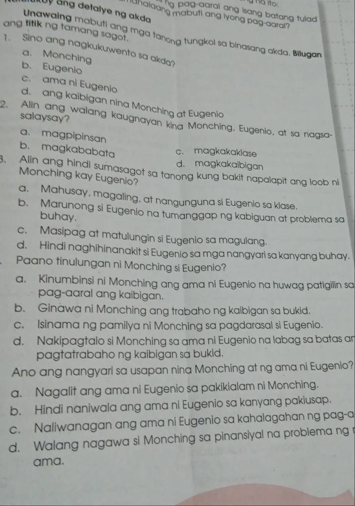 ha ito.
aukoy ảng detalye ng akda
ng pag-aaral ang isang batang tulad .
Tuhalaang mabuti ang iyong pag-aaral?
ang titik ng tamang sagot.
Unawaing mabuti ang mga tanong tungkol sa binasang akda. Bilugan
1. Sino ang nagkukuwento sa akda?
a. Monching
b. Eugenio
c. ama ni Eugenio
d. ang kaibigan nina Monching at Eugenio
2. Alin ang walang kaugnayan kina Monching, Eugenio, at sa nagsa- salaysay?
a. magpipinsan
b. magkababata
c. magkakaklase
d. magkakaibigan
3. Alin ang hindi sumasagot sa tanong kung bakit napalapit ang loob ni
Monching kay Eugenio?
a. Mahusay, magaling, at nangunguna si Eugenio sa klase.
b. Marunong si Eugenio na tumanggap ng kabiguan at problema sa
buhay.
c. Masipag at matulungin si Eugenio sa magulang.
d. Hindi naghihinanakit si Eugenio sa mga nangyari sa kanyang buhay.
Paano tinulungan ni Monching si Eugenio?
a. Kinumbinsi ni Monching ang ama ni Eugenio na huwag patigilin sa
pag-aaral ang kaibigan.
b. Ginawa ni Monching ang trabaho ng kaibigan sa bukid.
c. Isinama ng pamilya ni Monching sa pagdarasal si Eugenio.
d. Nakipagtalo si Monching sa ama ni Eugenio na labag sa batas an
pagtatrabaho ng kaibigan sa bukid.
Ano ang nangyari sa usapan nina Monching at ng ama ni Eugenio?
a. Nagalit ang ama ni Eugenio sa pakikialam ni Monching.
b. Hindi naniwala ang ama ni Eugenio sa kanyang pakiusap.
c. Naliwanagan ang ama ni Eugenio sa kahalagahan ng pag-a
d. Walang nagawa si Monching sa pinansiyal na problema ng r
ama.