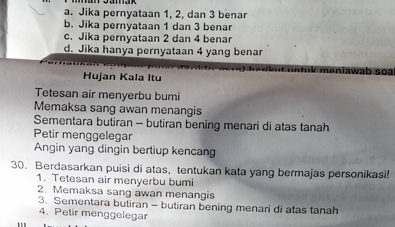 a. Jika pernyataan 1, 2, dan 3 benar
b. Jika pernyataan 1 dan 3 benar
c. Jika pernyataan 2 dan 4 benar
d. Jika hanya pernyataan 4 yang benar
Bkut lntuk meniawab soa
Hujan Kala Itu
Tetesan air menyerbu bumi
Memaksa sang awan menangis
Sementara butiran - butiran bening menari di atas tanah
Petir menggelegar
Angin yang dingin bertiup kencang
30. Berdasarkan puisi di atas, tentukan kata yang bermajas personikasi!
1. Tetesan air menyerbu bumi
2. Memaksa sang awan menangis
3. Sementara butiran - butiran bening menari di atas tanah
4. Petir menggelegar