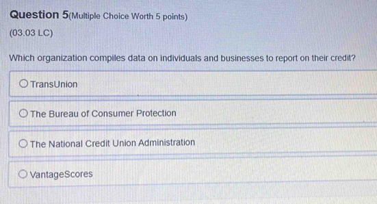 Question 5(Multiple Choice Worth 5 points)
(03.03 LC)
Which organization compiles data on individuals and businesses to report on their credit?
TransUnion
The Bureau of Consumer Protection
The National Credit Union Administration
VantageScores