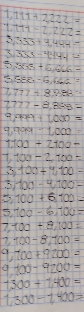 111+2,222=
111-2222=
333+4,444=
33 333-4,444=
SS 55+6,666=
S 555-6,666=
7, 777+8,888=
777-8,888=
a on 99+1,000=
9.999 -1,000=
1100+2100=
π _1 100-2,100=
3 100+4,100=
100-4,100=
= 100+5,100=
5 100-6,100=
7. 100+8,100=
7, 100-8,100=
9 100+9200=
100-9200=
1,300+1,400=
1,300-1,400=