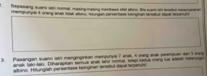 Sepasang suami istri normal, masing-masing membawa sifat albino. Bila suami istri tersebut merencanakan 
mempunyai 4 orang anak tidak albino, hitunglah persentase keinginan tersebut dapat terpenuhi! 
3. Pasangan suami istri menginginkan mempunyai 7 anak, 4 orang anak perempuan dan 3 orang 
anak laki-laki. Diharapkan semua anak lahir normal, tetapi kedua orang tua adalah heterozigot 
albino. Hitunglah persentase keinginan tersebut dapat terpenuhi!