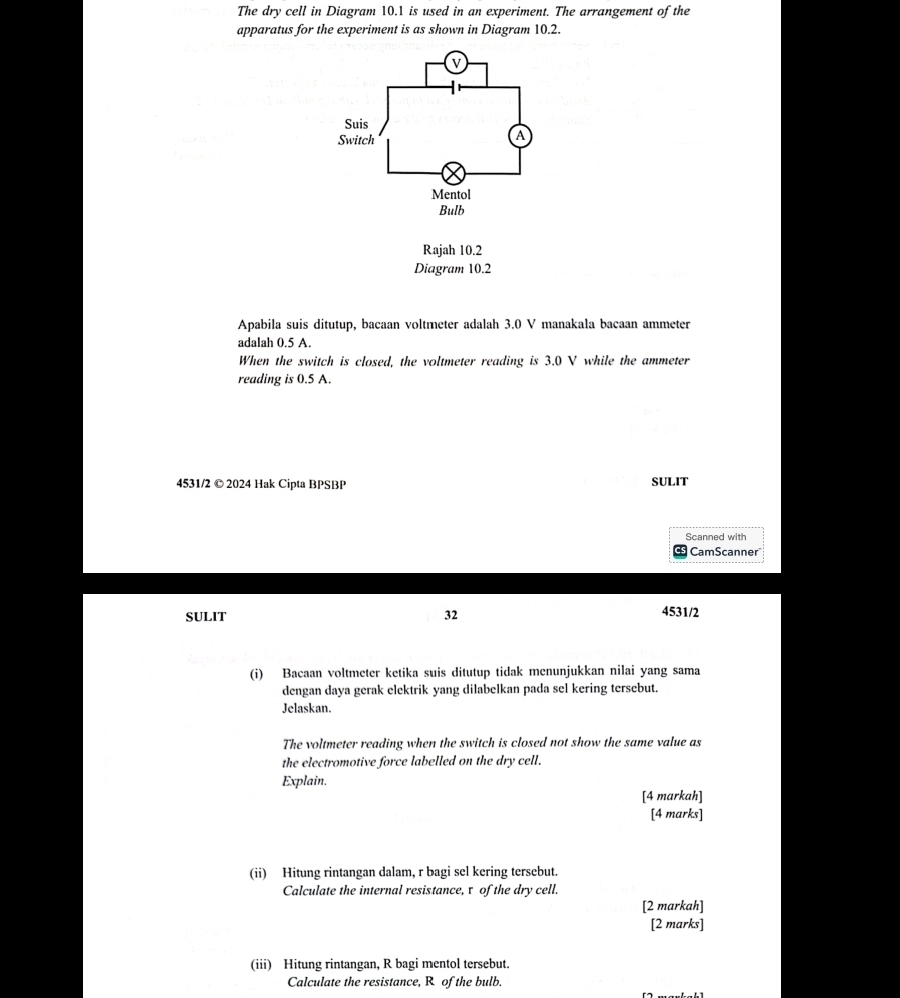 The dry cell in Diagram 10.1 is used in an experiment. The arrangement of the 
apparatus for the experiment is as shown in Diagram 10.2. 
Rajah 10.2 
Diagram 10.2 
Apabila suis ditutup, bacaan voltmeter adalah 3.0 V manakala bacaan ammeter
adalah 0.5 A. 
When the switch is closed, the voltmeter reading is 3.0 V while the ammeter 
reading is 0.5 A. 
4531/2 © 2024 Hak Cipta BPSBP SULIT 
Scanned with 
CamScanner 
SULIT 32 
4531/2 
(i) Bacaan voltmeter ketika suis ditutup tidak menunjukkan nilai yang sama 
dengan daya gerak elektrik yang dilabelkan pada sel kering tersebut. 
Jelaskan. 
The voltmeter reading when the switch is closed not show the same value as 
the electromotive force labelled on the dry cell. 
Explain. 
[4 markah] 
[4 marks] 
(ii) Hitung rintangan dalam, r bagi sel kering tersebut. 
Calculate the internal resistance, τ of the dry cell. 
[2 markah] 
[2 marks] 
(iii) Hitung rintangan, R bagi mentol tersebut. 
Calculate the resistance, R of the bulb.