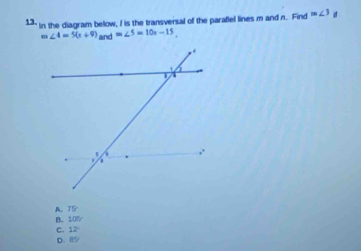 In the diagram below, I is the transversal of the parafiel lines m and n. Find m∠ 3 if
m∠ 4=5(x+9) and m∠ 5=10x-15,
A. 75°
B. 105°
C. 12°
D. 85°