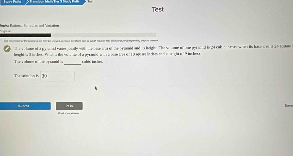Study Paths Transition Math Tier 3 Study Path Test 
Test 
Toplc: Rational Formulas and Variation 
Progress: 
The movement of the progress bar may be uneven because questions can be worth more or less (including zero) depending on your answer. 
a The volume of a pyramid varies jointly with the base area of the pyramid and its height. The volume of one pyramid is 24 cubic inches when its base area is 24 square
height is 3 inches. What is the volume of a pyramid with a base area of 10 square inches and a height of 9 inches? 
_ 
The volume of the pyramid is cubic inches. 
The solution is 30
Submit Pass Save 
Don't know answer