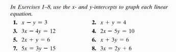 In Exercises 1-8, use the x - and y-intercepts to graph each linear 
equation. 
1. x-y=3 2. x+y=4
3. 3x-4y=12 4. 2x-5y=10
5. 2x+y=6 6. x+3y=6
7. 5x=3y-15 8. 3x=2y+6