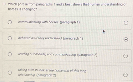 Which phrase from paragraphs 1 and 2 best shows that human understanding of
horses is changing?
communicating with horses (paragraph 1)
behaved as if they understood (paragraph 1)
reading our moods, and communicating (paragraph 2)
taking a fresh look at the horse-end of this long
relationship (paragraph 2)