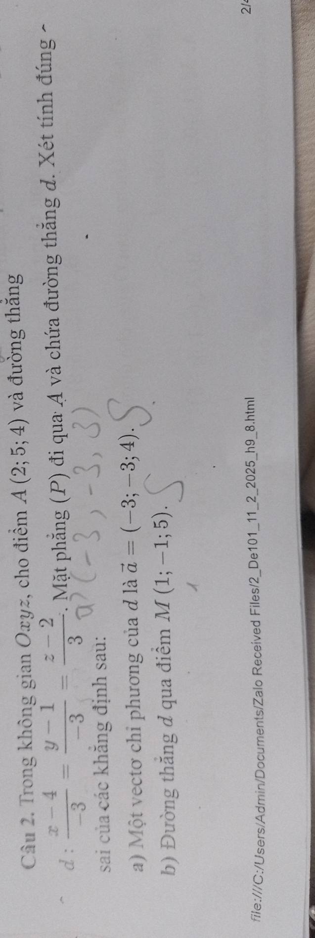 Trong không gian Oxyz, cho điểm A(2;5;4) và đường thăng 
d:  (x-4)/-3 = (y-1)/-3 = (z-2)/3 . Mặt phẳng (P) đi qua A và chứa đường thẳng d. Xét tính đúng - 
sai của các khăng định sau: 
a) Một vectơ chỉ phương của đ là vector a=(-3;-3;4). 
b) Đường thắng d qua điểm M(1;-1;5). 
file:///C:/Users/Admin/Documents/Zalo Received Files/2_De101_11_2_2025_h9_8.html 
21