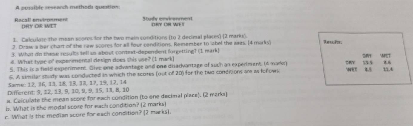 A possible research methods question: 
Recall environment Study environment 
DRY OR WET DRY OR WET 
1. Calculate the mean scores for the two main conditions (to 2 decimal places) (2 marks). 
2. Draw a bar chart of the raw scores for all four conditions. Remember to label the axes. (4 marks) Results: 
3. What do these results tell us about context-dependent forgetting? (1 mark) DRY WET 
4. What type of experimental design does this use? (1 mark) 
5. This is a field experiment. Give one advantage and one disadvantage of such an experiment. (4 marks) DRY 13.5 3.6
WET 
6. A similar study was conducted in which the scores (out of 20) for the two conditions are as follows: 8.5 11.4
Same: 12, 16, 13, 18, 13, 13, 17, 19, 12, 14
Different: 9, 12, 13, 9, 10, 9, 9, 15, 13, 8, 10
a. Calculate the mean score for each condition (to one decimal place). (2 marks) 
b. What is the modal score for each condition? (2 marks) 
c. What is the median score for each condition? (2 marks).