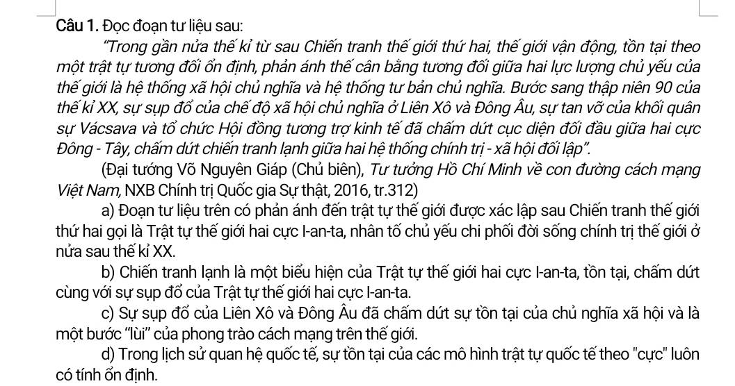 Đọc đoạn tư liệu sau:
'Trong gần nửa thế kỉ từ sau Chiến tranh thế giới thứ hai, thế giới vận động, tồn tại theo
trột trật tự tương đối ốn định, phản ánh thế cân bằng tương đối giữa hai lực lượng chủ yếu của
thế giới là hệ thống xã hội chủ nghĩa và hệ thống tư bản chủ nghĩa. Bước sang thập niên 90 của
thế kỉ XX, sự sụp đổ của chế độ xã hội chủ nghĩa ở Liên Xô và Đông Âu, sự tan vỡ của khối quân
sự Vácsava và tổ chức Hội đồng tương trợ kinh tế đã chấm dứt cục diện đối đầu giữa hai cực
Đông - Tây, chấm dứt chiến tranh lạnh giữa hai hệ thống chính trị - xã hội đối lập".
(Đại tướng Võ Nguyên Giáp (Chủ biên), Tư tưởng Hồ Chí Minh về con đường cách mạng
Việt Nam, NXB Chính trị Quốc gia Sự thật, 2016, tr.312)
a) Đoạn tư liệu trên có phản ánh đến trật tự thế giới được xác lập sau Chiến tranh thế giới
thứ hai gọi là Trật tự thế giới hai cực I-an-ta, nhân tố chủ yếu chi phối đời sống chính trị thế giới ở
nửa sau thế kỉ XX.
b) Chiến tranh lạnh là một biểu hiện của Trật tự thế giới hai cực I-an-ta, tồn tại, chấm dứt
cùng với sự sụp đổ của Trật tự thế giới hai cực I-an-ta.
c) Sự sụp đổ của Liên Xô và Đông Âu đã chấm dứt sự tồn tại của chủ nghĩa xã hội và là
một bước ''lùi”' của phong trào cách mạng trên thế giới.
d) Trong lịch sử quan hệ quốc tế, sự tồn tại của các mô hình trật tự quốc tế theo "cực" luôn
có tính ổn định.