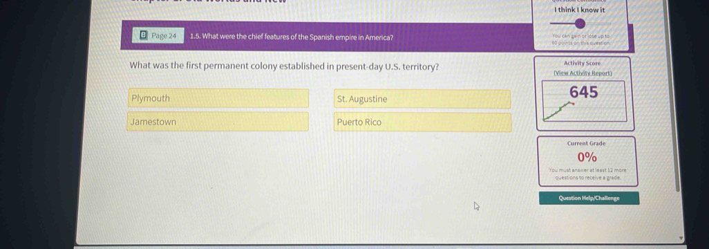 think I know it
Page 24 1.5. What were the chief features of the Spanish empire in America? 00 points on this questior You can gain or lose up to
What was the first permanent colony established in present-day U.S. territory? Activity Score
(View Activity Report)
Plymouth St. Augustine
645
Jamestown Puerto Rico
Current Grade
0%
You must answer at least 12 more
questions to receive a grade.
Question Help/Challenge