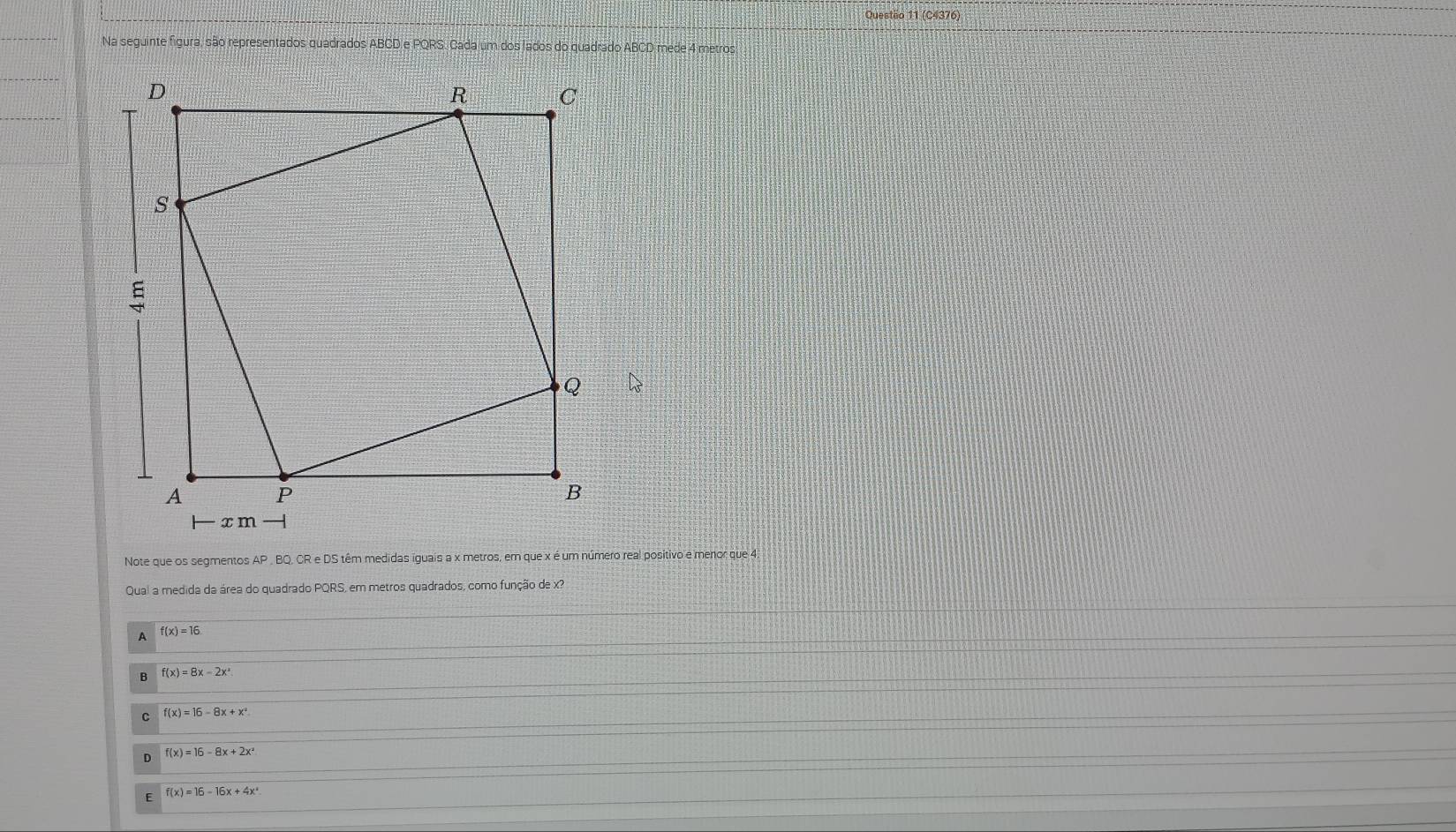 (C4376)
Na seguinte figura, são representados quadrados ABCD e PQRS. Cada um dos lados do quadrado ABCD mede 4 metros
Note que os segmentos AP , BQ, CR e DS têm medidas iguais a x metros, em que x é um número real positivo e menor que 4.
Quai a medida da área do quadrado PQRS, em metros quadrados, como função de x?
A f(x)=16
B f(x)=8x-2x^2
C f(x)=16-8x+x^2
D f(x)=16-8x+2x^2
E f(x)=16-16x+4x^4