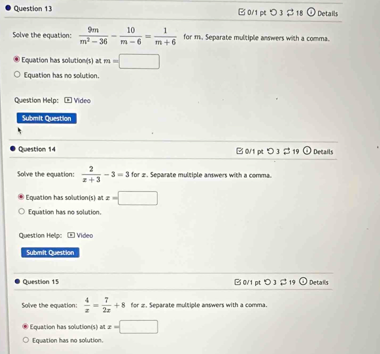 つ 3 2 18 O Details 
Solve the equation:  9m/m^2-36 - 10/m-6 = 1/m+6  for m. Separate multiple answers with a comma. 
Equation has solution(s) at m=□
Equation has no solution. 
Question Help: ] Video 
Submit Question 
Question 14 □0/1 ptつ3 % 19 ) Details 
Solve the equation:  2/x+3 -3=3 for x. Separate multiple answers with a comma. 
Equation has solution(s) at x=□
Equation has no solution. 
Question Help: Video 
Submit Question 
Question 15 0/1 pt O 3 %19 (i) Details 
Solve the equation:  4/x = 7/2x +8 for x. Separate multiple answers with a comma. 
Equation has solution(s) at x=□
Equation has no solution.