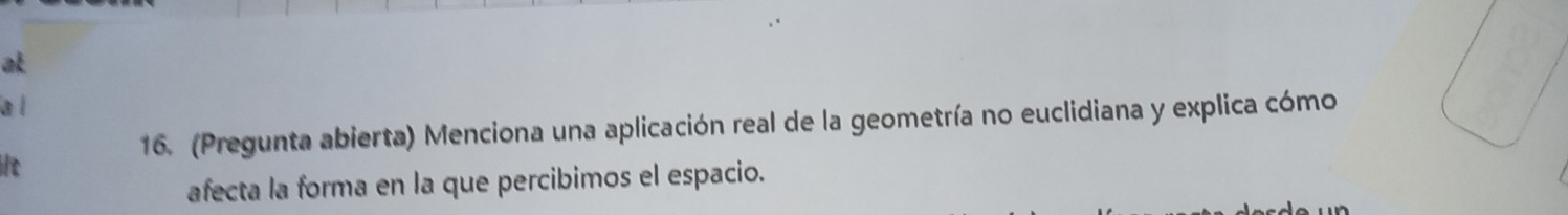 at 
a l 
16. (Pregunta abierta) Menciona una aplicación real de la geometría no euclidiana y explica cómo 
it 
afecta la forma en la que percibimos el espacio.