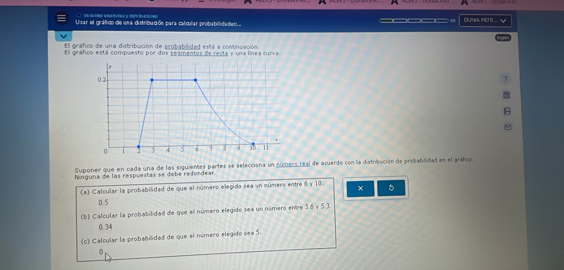 ○ Varía bles a la torias y distribuciones
Usar el gráfico de una distribución para calcular probabilidades:.. t DUNIA PATR... √
El gráfico de una distribución de probabilidad está a continuación.
El gráfico está compuesto por dos segmentos de recta y una línea curva.
Suponer que en cada una de las siguientes partes se selecciona un número real de acuerdo con la distribución de probabilidad en el gráfico.
Ninguna de las respuestas se debe redondear.
(a) Calcular la probabilidad de que el número elegido sea un número entre 6 y 10.
× 5
0.5
(b) Calcular la probabilidad de que el número elegido sea un número entre 3.6 y 5.3
0.34
(c) Calcular la probabilidad de que el número elegido sea 5.
0