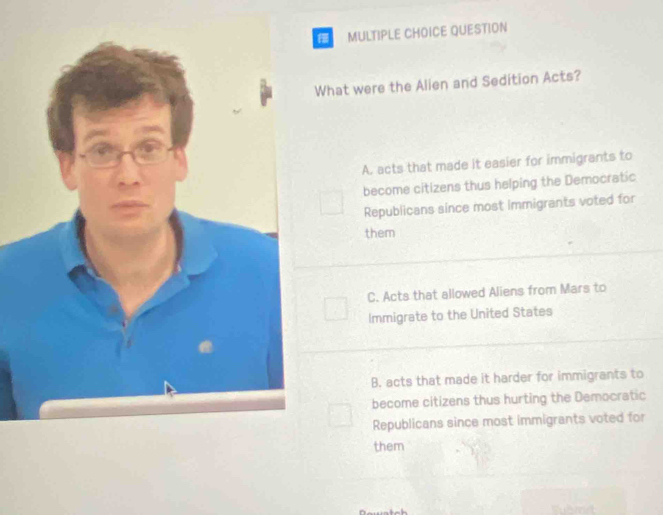 QUESTION
What were the Alien and Sedition Acts?
A. acts that made it easier for immigrants to
become citizens thus helping the Democratic
Republicans since most immigrants voted for
them
C. Acts that allowed Aliens from Mars to
Immigrate to the United States
B. acts that made it harder for immigrants to
become citizens thus hurting the Democratic
Republicans since most immigrants voted for
them