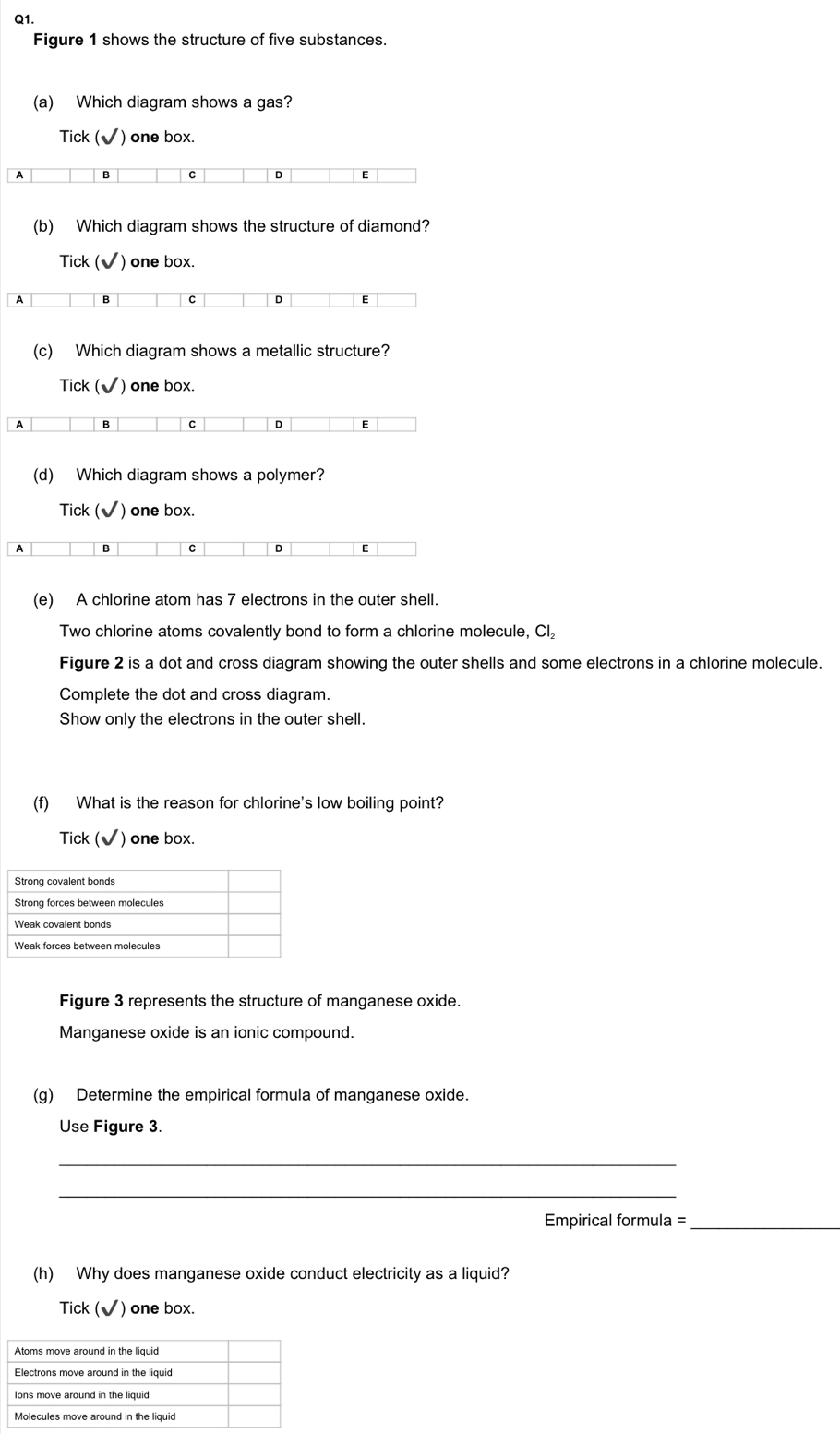 Figure 1 shows the structure of five substances.
(a) Which diagram shows a gas?
Tick (√) one box.
A B C D E
(b) Which diagram shows the structure of diamond?
Tick (√) one box.
A B C D E
(c) Which diagram shows a metallic structure?
Tick ( sqrt() ) one box.
A B C D E
(d) Which diagram shows a polymer?
Tick (√) one box.
A B C D E
(e) A chlorine atom has 7 electrons in the outer shell.
Two chlorine atoms covalently bond to form a chlorine molecule, CI₂
Figure 2 is a dot and cross diagram showing the outer shells and some electrons in a chlorine molecule.
Complete the dot and cross diagram.
Show only the electrons in the outer shell.
(f) What is the reason for chlorine's low boiling point?
Tick (√) one box.
Figure 3 represents the structure of manganese oxide.
Manganese oxide is an ionic compound.
(g) Determine the empirical formula of manganese oxide.
Use Figure 3.
_
_
Empirical formula =_
(h) Why does manganese oxide conduct electricity as a liquid?
Tick (√) one box.