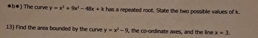 b*) The curve y=x^3+9x^2-48x+k has a repeated root. State the two possible values of k.
13) Find the area bounded by the curve y=x^2-9 , the co-ordinate axes, and the line x=3.