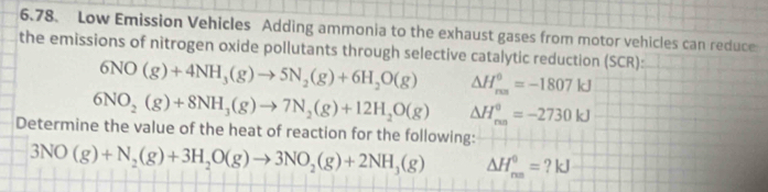 Low Emission Vehicles Adding ammonia to the exhaust gases from motor vehicles can reduce 
the emissions of nitrogen oxide pollutants through selective catalytic reduction (SCR):
6NO(g)+4NH_3(g)to 5N_2(g)+6H_2O(g) △ H_(res)^0=-1807kJ
6NO_2(g)+8NH_3(g)to 7N_2(g)+12H_2O(g) △ H_(rm)^(θ)=-2730kJ
Determine the value of the heat of reaction for the following:
3NO(g)+N_2(g)+3H_2O(g)to 3NO_2(g)+2NH_3(g) △ H_(rm)^0=?kJ