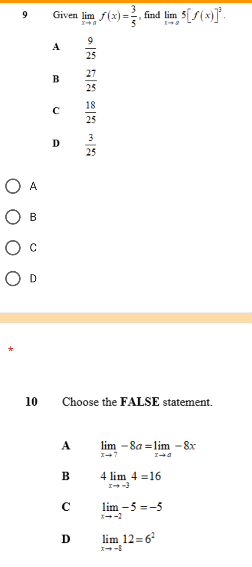 Given limlimits _xto af(x)= 3/5  , find limlimits _xto a5[f(x)]^3.
A  9/25 
B  27/25 
C  18/25 
D  3/25 
A
B
C
D
10 Choose the FALSE statement.
A limlimits _xto 7-8a=limlimits _xto a-8x
B 4limlimits _xto -34=16
C limlimits _xto -2-5=-5
D limlimits _xto -812=6^2