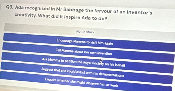 Ada recognised in Mr Babbage the fervour of an inventor's
creativity. What did it inspire Ada to do?
Not in story
Encourage Mamma to visit him again
Tell Mamma about her own invention
Ask Mamma to petition the Royal Society on his behalf
Suggest that she could assist with his demonstrations
Enquire whether she might observe him at work