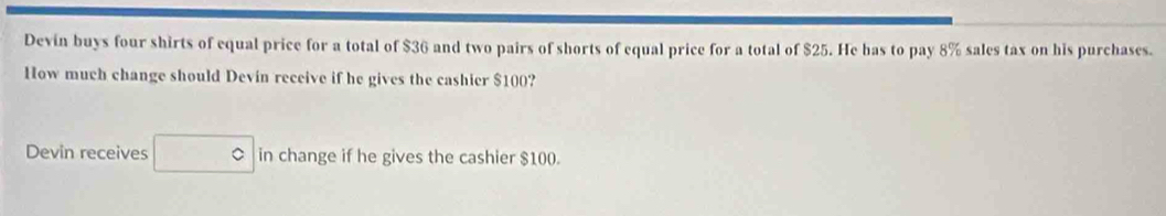 Devin buys four shirts of equal price for a total of $36 and two pairs of shorts of equal price for a total of $25. He bas to pay 8% sales tax on his purchases. 
How much change should Devin receive if he gives the cashier $100? 
Devin receives in change if he gives the cashier $100.