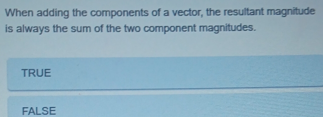 When adding the components of a vector, the resultant magnitude
is always the sum of the two component magnitudes.
TRUE
FALSE