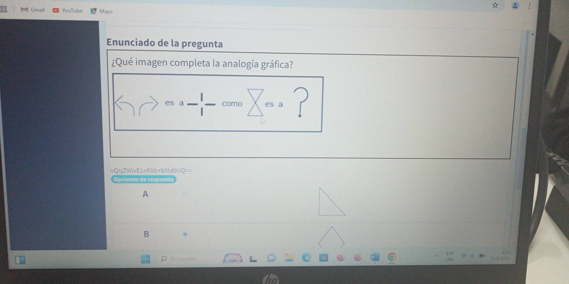 Gmail YouTube Maps 
Enunciado de la pregunta 
¿Qué imagen completa la analogía gráfica? 
es a como es ? 
vQsjZWixE1nFAb+b0ld0UQ== 
Opciones de respuesta 
A 
B . 
Búsqueda