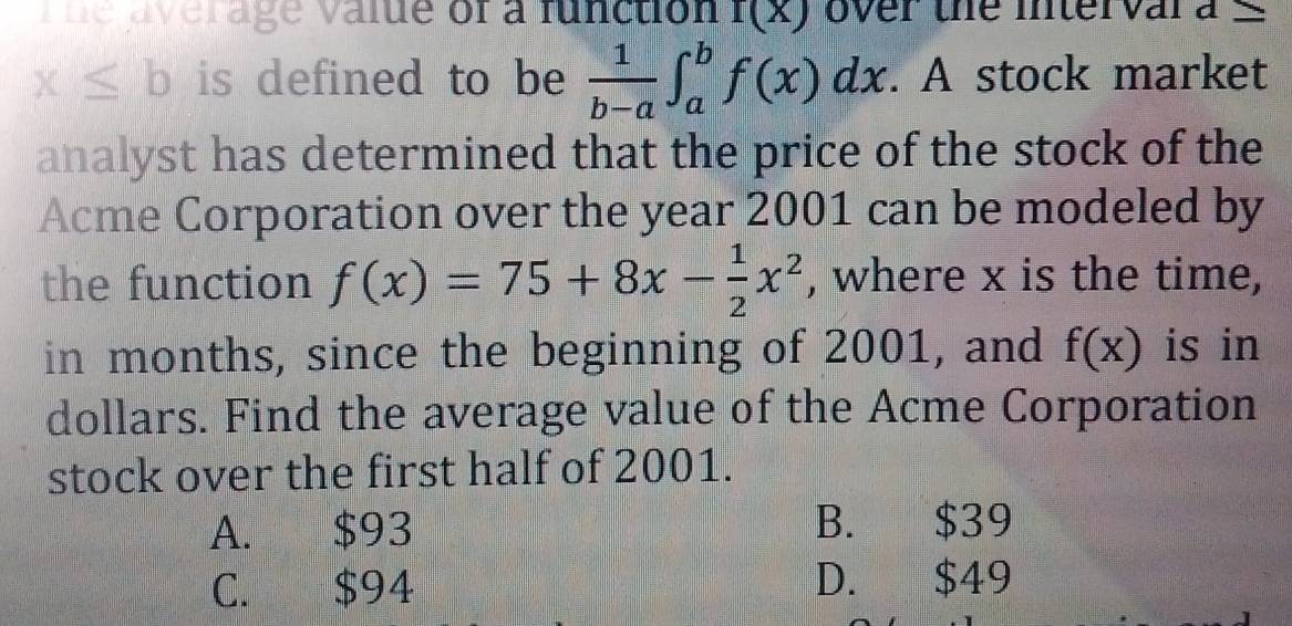 vne average value of a function f(x) over the interval d_ 
x≤ b is defined to be  1/b-a ∈t _a^(bf(x)dx. A stock market
analyst has determined that the price of the stock of the
Acme Corporation over the year 2001 can be modeled by
the function f(x)=75+8x-frac 1)2x^2 , where x is the time,
in months, since the beginning of 2001, and f(x) is in
dollars. Find the average value of the Acme Corporation
stock over the first half of 2001.
A. $93 B. $39
C. $94 D. $49