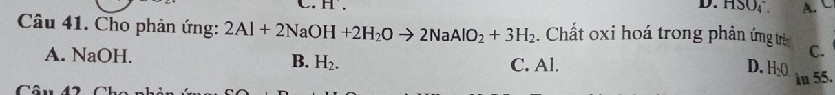 D. HSO4 . A.
Câu 41. Cho phản ứng: 2Al+2NaOH+2H_2Oto 2NaAlO_2+3H_2. Chất oxi hoá trong phản ứng trê C.
B. H_2.
A. NaOH. C. Al. H_2O
D.
àu 55.
Câu 42