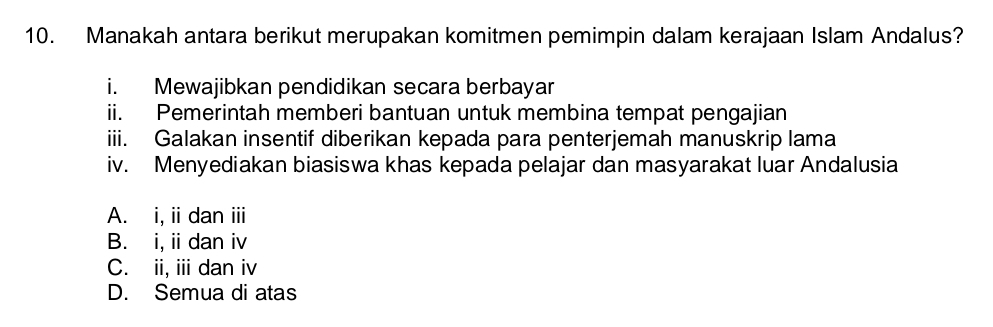 Manakah antara berikut merupakan komitmen pemimpin dalam kerajaan Islam Andalus?
i. Mewajibkan pendidikan secara berbayar
ii. Pemerintah memberi bantuan untuk membina tempat pengajian
iii. Galakan insentif diberikan kepada para penterjemah manuskrip lama
iv. Menyediakan biasiswa khas kepada pelajar dan masyarakat luar Andalusia
A. i, ii dan iii
B. i, ii dan iv
C. ii, ii dan iv
D. Semua di atas