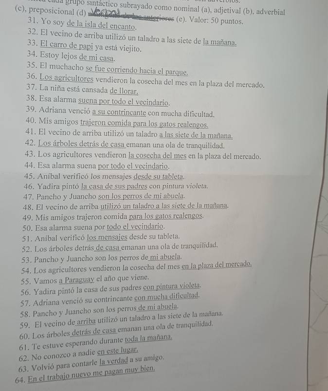 ada grupo sintáctico subrayado como nominal (a), adjetival (b), adverbial
(c), preposicional (d) ACSE enteriores (e). Valor: 50 puntos.
31. Yo soy de la isla del encanto.
32. El vecino de arriba utilizó un taladro a las siete de la mañana.
33. El carro de papi ya está viejito.
34. Estoy lejos de mi casa.
35. El muchacho se fue corriendo hacia el parque.
36. Los agricultores vendieron la cosecha del mes en la plaza del mercado.
37. La niña está cansada de llorar.
38. Esa alarma suena por todo el vecindario.
39. Adriana venció a su contrincante con mucha dificultad.
40. Mis amigos trajeron comida para los gatos realengos.
41. El vecino de arriba utilizó un taladro a las siete de la mañana.
42. Los árboles detrás de casa emanan una ola de tranquilidad.
43. Los agricultores vendieron la cosecha del mes en la plaza del mercado.
44. Esa alarma suena por todo el vecindario.
45. Aníbal verificó los mensajes desde su tableta.
46. Yadira pintó la casa de sus padres con pintura violeta.
47. Pancho y Juancho son los perros de mi abuela.
48. El vecino de arriba utilizó un taladro a las siete de la mañana.
49. Mis amigos trajeron comida para los gatos realengos.
50. Esa alarma suena por todo el vecindario.
51. Aníbal verificó los mensajes desde su tableta.
52. Los árboles detrás de casa emanan una ola de tranquilidad.
53. Pancho y Juancho son los perros de mi abuela.
54. Los agricultores vendieron la cosecha del mes en la plaza del mercado.
55. Vamos a Paraguay el año que viene.
56. Yadira pintó la casa de sus padres con pintura violeta.
57. Adriana venció su contrincante con mucha dificultad.
58. Pancho y Juancho son los perros de mi abuela.
59. El vecino de arriba utilizó un taladro a las siete de la mañana.
60. Los árboles detrás de casa emanan una ola de tranquilidad.
61. Te estuve esperando durante toda la mañana.
62. No conozco a nadie en este lugar.
63. Volvió para contarle la verdad a su amigo.
64. En el trabajo nuevo me pagan muy bien.