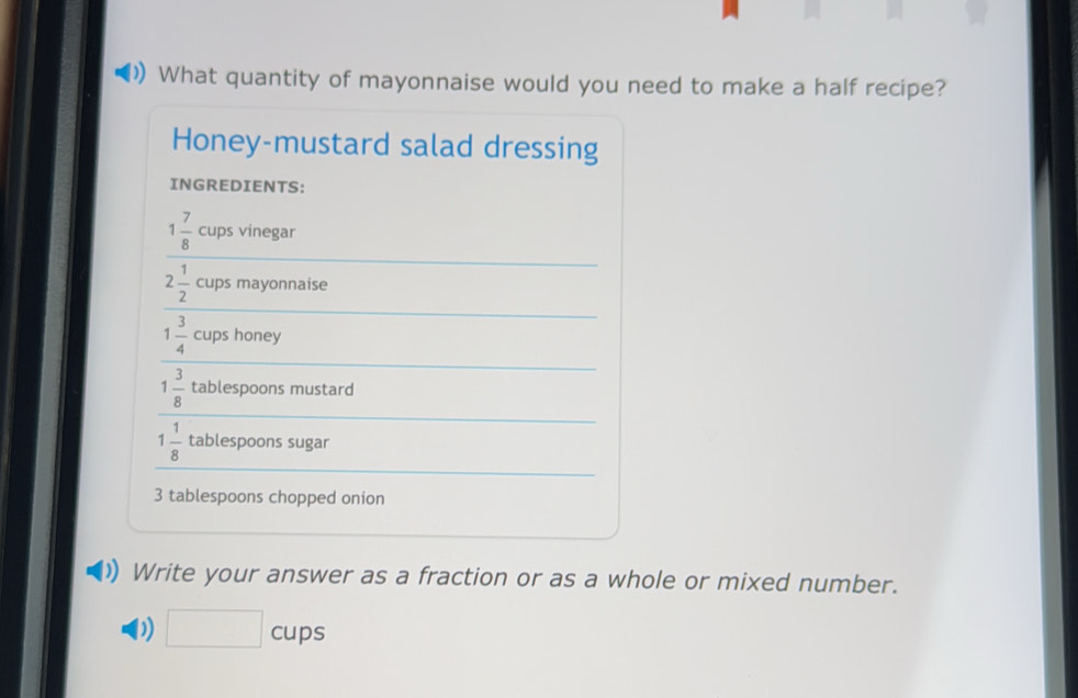 What quantity of mayonnaise would you need to make a half recipe? 
Honey-mustard salad dressing 
INGREDIENTS:
1 7/8  cups vinegar
2 1/2  cups mayonnaise
1 3/4  cups honey
1 3/8  tablespoons mustard
1 1/8  tablespoons sugar
3 tablespoons chopped onion 
Write your answer as a fraction or as a whole or mixed number. 
D) □ cups