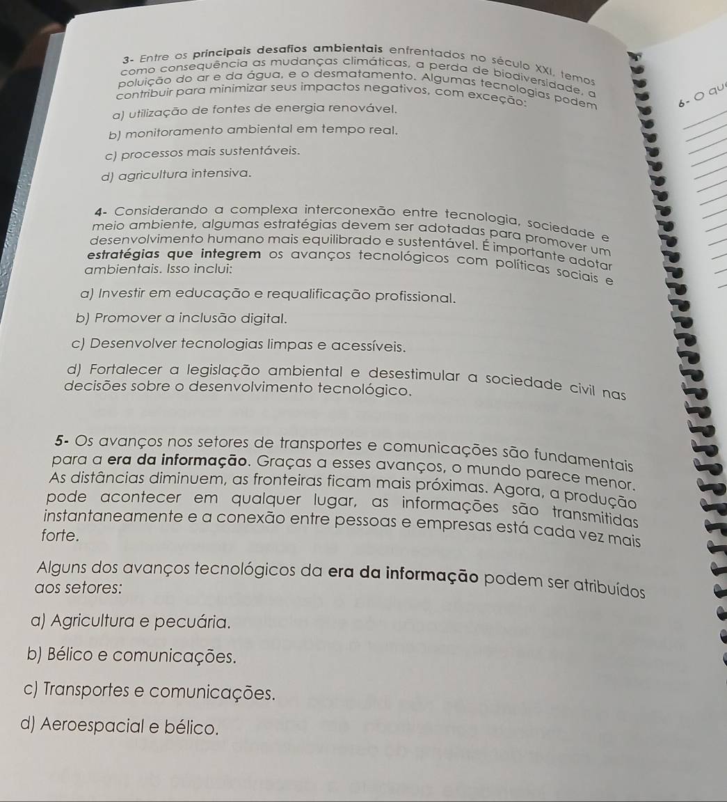 3- Entre os príncipais desafios ambientais enfrentados no século XXI, temos
como consequência as mudanças climáticas, a perda de biodiversidade, a
poluição do ar e da água, e o desmatamento. Algumas tecnologias podem
contribuir para minimizar seus impactos negativos, com exceção
6- ○ qu
a) utilização de fontes de energia renovável.
b) monitoramento ambiental em tempo real.
c) processos mais sustentáveis.
d) agricultura intensiva.
4 Considerando a complexa interconexão entre tecnologia, sociedade e
meio ambiente, algumas estratégias devem ser adotadas para promover um
desenvolvimento humano mais equilibrado e sustentável. É importante adotar
estratégias que integrem os avanços tecnológicos com políticas sociais e
ambientais. Isso inclui:
a) Investir em educação e requalificação profissional.
b) Promover a inclusão digital.
c) Desenvolver tecnologias limpas e acessíveis.
d) Fortalecer a legislação ambiental e desestimular a sociedade cívil nas
decisões sobre o desenvolvimento tecnológico.
5- Os avanços nos setores de transportes e comunicações são fundamentais
para a era da informação. Graças a esses avanços, o mundo parece menor.
As distâncias diminuem, as fronteiras ficam mais próximas. Agora, a produção
pode acontecer em qualquer lugar, as informações são transmitidas
instantaneamente e a conexão entre pessoas e empresas está cada vez mais
forte.
Alguns dos avanços tecnológicos da era da informação podem ser atribuídos
aos setores:
a) Agricultura e pecuária.
b) Bélico e comunicações.
c) Transportes e comunicações.
d) Aeroespacial e bélico.