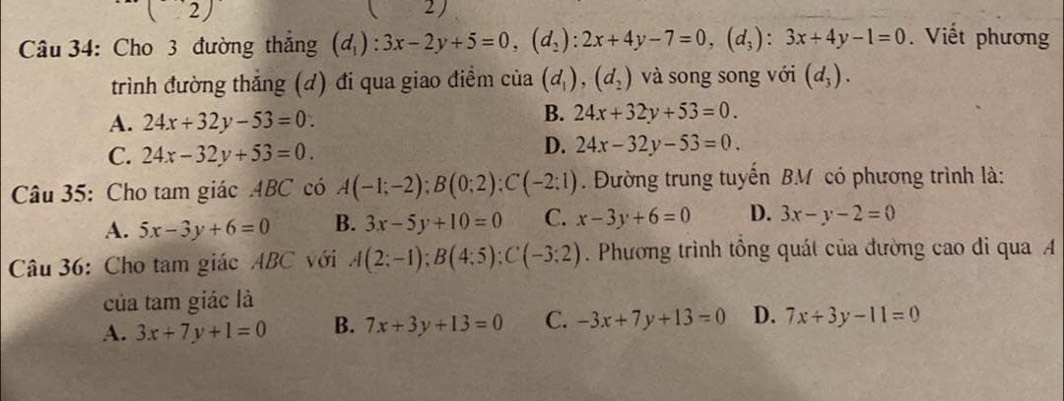 ( 2)
2 
Câu 34: Cho 3 đường thắng (d_1):3x-2y+5=0, (d_2):2x+4y-7=0, (d_3):3x+4y-1=0. Viết phương
trình đường thắng (đ) đi qua giao điểm của (d_1), (d_2) và song song với (d_3).
A. 24x+32y-53=0.
B. 24x+32y+53=0.
C. 24x-32y+53=0.
D. 24x-32y-53=0. 
Câu 35: Cho tam giác ABC có A(-1;-2); B(0;2); C(-2;1). Đường trung tuyến BM có phương trình là:
A. 5x-3y+6=0 B. 3x-5y+10=0 C. x-3y+6=0 D. 3x-y-2=0
Câu 36: Cho tam giác ABC với A(2;-1); B(4;5); C(-3;2). Phương trình tổng quát của đường cao đi qua A
của tam giác là
A. 3x+7y+1=0 B. 7x+3y+13=0 C. -3x+7y+13=0 D. 7x+3y-11=0