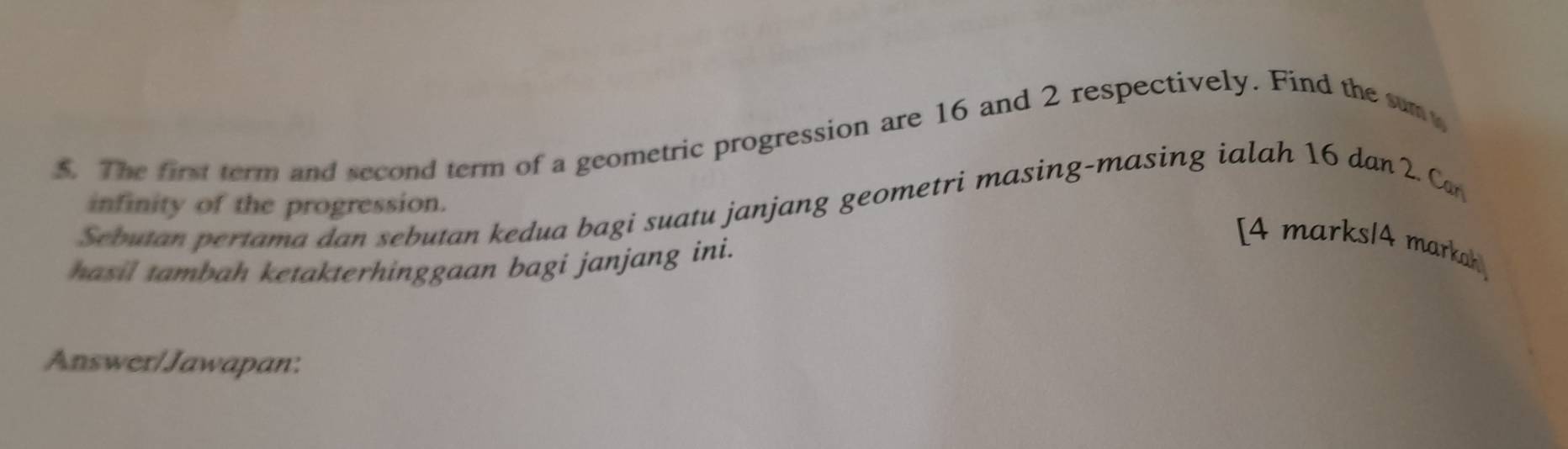 The first term and second term of a geometric progression are 16 and 2 respectively. Find the sum 
infinity of the progression. 
Sebutan pertama dan sebutan kedua bagi suatu janjang geometri masing-masing ialah 16 dan 2. Can 
hasil tambah ketakterhinggaan bagi janjang ini. 
[4 marks/4 markah 
Answer/Jawapan: