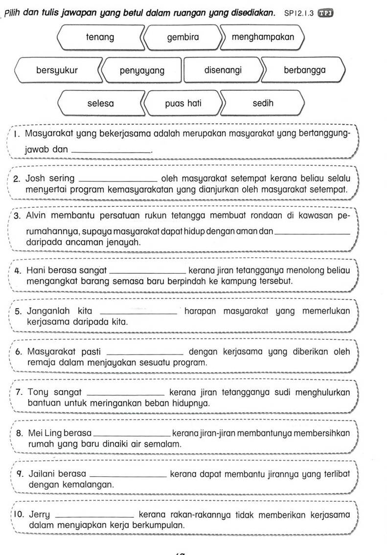 Pilih dan tulis jawapan yang betul dalam ruangan yang disediakan. SP12.1.3
tenang gembira menghampakan
bersyukur penyayang disenangi berbangga
selesa puas hati sedih
1. Masyarakat yang bekerjasama adalah merupakan masyarakat yang bertanggung-
jawab dan_
2. Josh sering _oleh masyarakat setempat kerana beliau selalu
menyertai program kemasyarakatan yang dianjurkan oleh masyarakat setempat.
3. Alvin membantu persatuan rukun tetangga membuat rondaan di kawasan pe-
rumahannya, supaya masyarakat dapat hidup dengan aman dan_
daripada ancaman jenayah.
4. Hani berasa sangat _kerana jiran tetangganya menolong beliau
mengangkat barang semasa baru berpindah ke kampung tersebut.
5. Janganlah kita _harapan masyarakat yang memerlukan 
kerjasama daripada kita.
6. Masyarakat pasti _dengan kerjasama yang diberikan oleh 
remaja dalam menjayakan sesuatu program.
7. Tony sangat _kerana jiran tetangganya sudi menghulurkan 
bantuan untuk meringankan beban hidupnya.
8. Mei Ling berasa_ kerana jiran-jiran membantunya membersihkan
rumah yang baru dinaiki air semalam.
9. Jailani berasa _kerana dapat membantu jirannya yang terlibat
_
dengan kemalangan.
10. Jerry _kerana rakan-rakannya tidak memberikan kerjasama
dalam menyiapkan kerja berkumpulan.