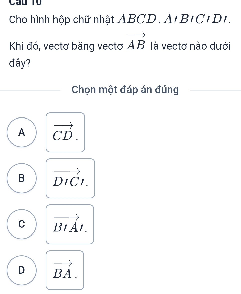 Câu Tổ
Cho hình hộp chữ nhật ABCD. A,BICIDI. 
Khi đó, vectơ bằng vectơ vector AB là vectơ nào dưới
đây?
Chọn một đáp án đúng
A vector CD.
B vector DICl.
C vector BIAI.
D vector BA.