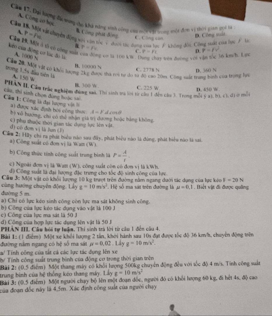 Câu 17, Đại lượng đc tung cho khả năng sinh công của một vật trong một đơn vị thời gian gọi là :
A. Công cơ học.
Câu 18. Một vật chuyển động với vận tốc v đưới tác dụng của lực F. không đối. Công suất của lực F là: A. P=Fvi.
B. Công phát động. C. Công căn,
D. Công suất
B. P=Fv.
Câu 19, Một ô tô có công suất g cơ là 100 kW. D y trên đường với vận tốc 36 km/h. Lực
C. P=FL D. P=Fv^2.
kéo của động cơ lúc đó là
A. 1000 N
B. 10000 N C. 2778 N
Câu 20. Một vật có khổi lượng 2kg được tha rơi tự do từ độ cao 20m. Công suất trung bình của trọng lực
D. 360 N
trong 1,5s đầu tiên là
A. 150 W
B. 300 W. C. 225 W.
PHẢN II. Cầu trắc nghiệm đúng sai. Thí sinh tra lời từ câu 1 đến câu 3. Trong mỗi ý a), b). c). d) ở mỗi
D. 450 W.
câu, thí sinh chọn đùng hoặc sai.
Câu 1: Công là đại lượng vật lí
) được xác định bởi công thực: A=F.d.cos θ
b) vô hướng, chỉ có thể nhận giá trị dương hoặc bằng không.
c) phụ thuộc thời gian tác dụng lực lên vật.
d) có đơn vị là Jun (J)
Câu 2: Hãy chi ra phát biểu nào sau đây, phát biểu nào là đúng, phát biểu nào là sai.
a) Công suất có đơn vị là Watt (W).
b) Công thức tính công suất trung bình là P= A/t .
c) Ngoài đơn vị là Watt (W), công suất còn có đơn vị là kWh.
d) Công suất là đại lượng đặc trưng cho tốc độ sinh công của lực.
Câu 3: Một vật có khối lượng 10 kg trượt trên đường nằm ngang dưới tác dụng của lực kéo F=20N
cùng hướng chuyển động. Lấy g=10m/s^2. Hệ số ma sát trên đường là mu =0,1. Biết vật đi được quãng
đường 5 m.
a) Chỉ có lực kéo sinh công còn lực ma sát không sinh công.
b) Công của lực kéo tác dụng vào vật là 100 J
c) Công của lực ma sát là 50 J
d) Công của hợp lực tác dụng lên vật là 50 J
PHẢN III. Câu hồi tự luận. Thí sinh trả lời từ câu 1 đến câu 4.
Bài 1: (l điểm) Một xe khối lượng 2 tần, khởi hành sau 10s đạt được tốc độ 36 km/h, chuyên động trên
đường năm ngang có hệ số ma sát mu =0,02. Lấy g=10m/s^2.
a/ Tính công của tất cả các lực tác dụng lên xe
b/ Tính công suất trung bình của động cơ trong thời gian trên
Bài 2: (0.5 điểm) Một thang máy có khối lượng 500kg chuyên động đều với tốc độ 4 m/s. Tính công suất
trung bình của hệ thống kéo thang máy. Lấy g=10m/s^2
Bài 3: (0.5 điểm) Một người chạy bộ lên một đoạn dốc, người đó có khổi lượng 60 kg, đi hết 4s, độ cao
của đoạn đốc này là 4,5m. Xác định công suất của người chạy