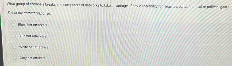 What group of criminals breaks into computers or networks to take advantage of any vulnerability for illegal personal, financial or political gain?
Select the correct response:
Black hat attackers
Blue hat attackers
White hat attackers
Gray hat attakers