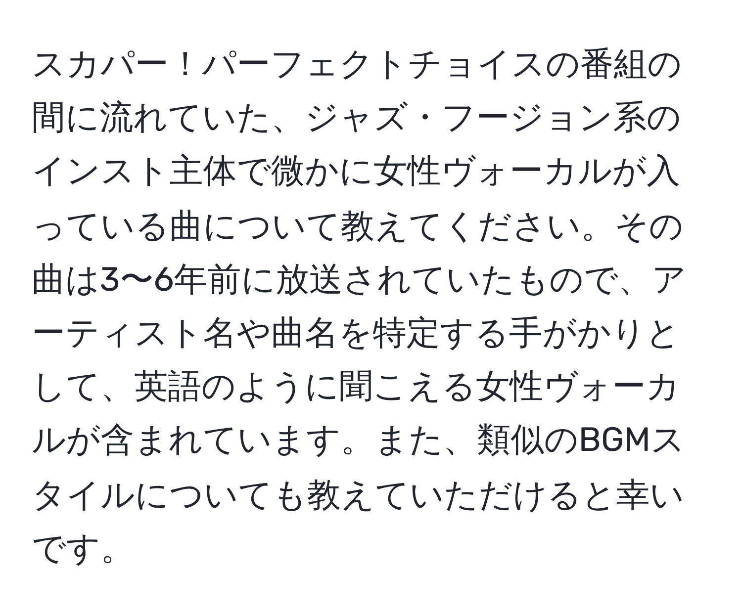 スカパー！パーフェクトチョイスの番組の間に流れていた、ジャズ・フージョン系のインスト主体で微かに女性ヴォーカルが入っている曲について教えてください。その曲は3〜6年前に放送されていたもので、アーティスト名や曲名を特定する手がかりとして、英語のように聞こえる女性ヴォーカルが含まれています。また、類似のBGMスタイルについても教えていただけると幸いです。