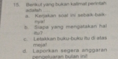 Berikut yang bukan kalimat perintah
adalah_
a. Kerjakan soal ini sebaik-baik-
nya!
b. Siapa yang mengatakan hal
itur ?
c. Letakkan buku-buku itu di atas
meja!
d. Laporkan segera anggaran
pengeluaran bulan ini!