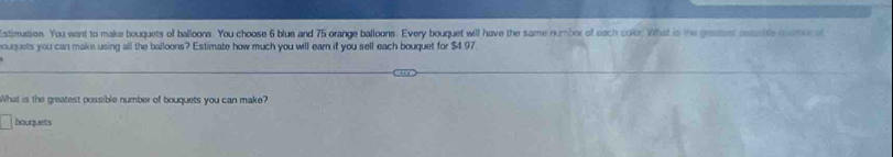 stimuation. You went to make bouquets of balloons. You choose 6 blue and 75 orange balloons. Every bouquet will have the same numbor of each color What is the geatest coasble rter of 
ouquets you can make using all the balloons? Estimate how much you will earn if you sell each bouquet for $4 97. 
What is the greatest possible number of bouquets you can make? 
bouquets