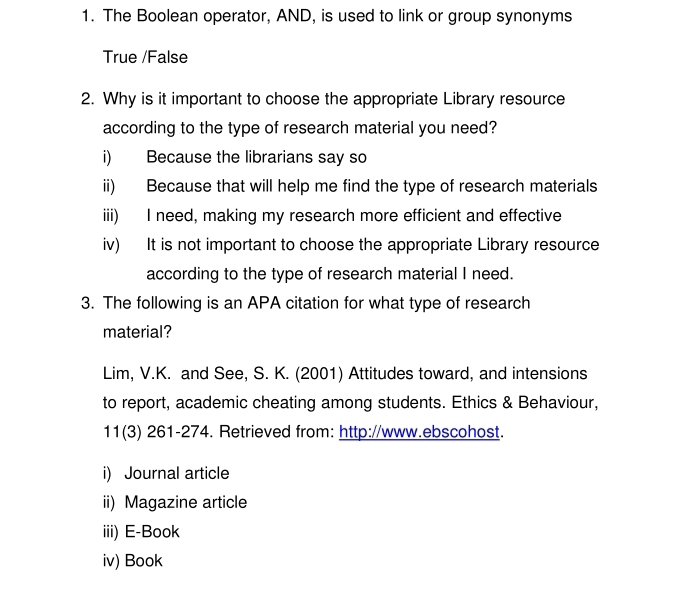 The Boolean operator, AND, is used to link or group synonyms 
True /False 
2. Why is it important to choose the appropriate Library resource 
according to the type of research material you need? 
i) Because the librarians say so 
ii) Because that will help me find the type of research materials 
iii) I need, making my research more efficient and effective 
iv) It is not important to choose the appropriate Library resource 
according to the type of research material I need. 
3. The following is an APA citation for what type of research 
material? 
Lim, V.K. and See, S. K. (2001) Attitudes toward, and intensions 
to report, academic cheating among students. Ethics & Behaviour, 
11(3) 261-274. Retrieved from: http://www.ebscohost. 
i) Journal article 
ii) Magazine article 
iii) E-Book 
iv) Book