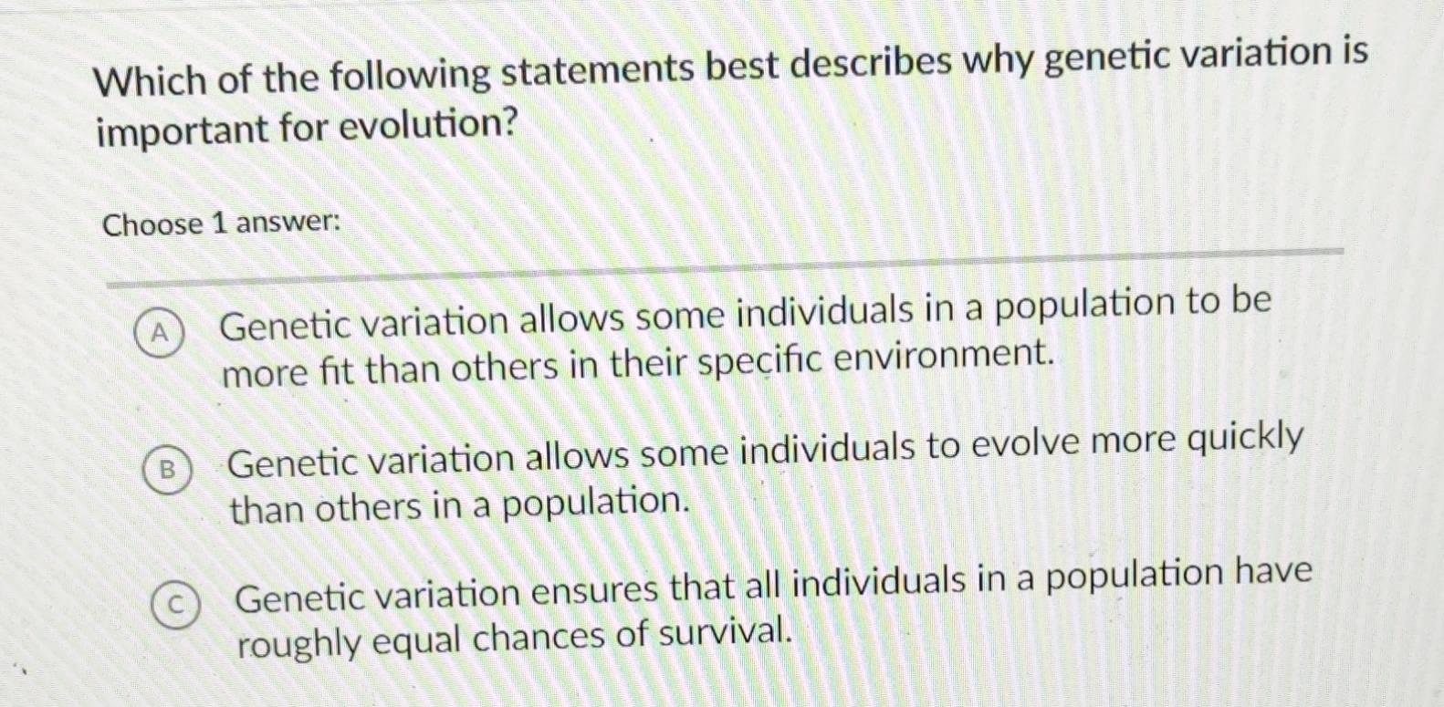 Which of the following statements best describes why genetic variation is
important for evolution?
Choose 1 answer:
A Genetic variation allows some individuals in a population to be
more fit than others in their speçific environment.
B Genetic variation allows some individuals to evolve more quickly
than others in a population.
C Genetic variation ensures that all individuals in a population have
roughly equal chances of survival.