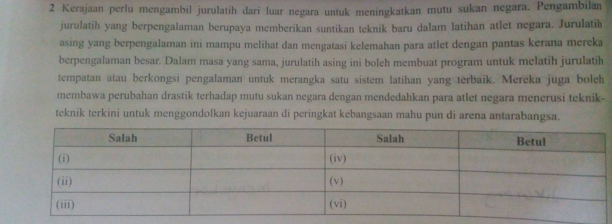 Kerajaan perlu mengambil jurulatih dari luar negara untuk meningkatkan mutu sukan negara. Pengambilan 
jurulatih yang berpengalaman berupaya memberikan suntikan teknik baru dalam latihan atlet negara. Jurulatih 
asing yang berpengalaman ini mampu melihat dan mengatasi kelemahan para atlet dengan pantas kerana mereka 
berpengalaman besar. Dalam masa yang sama, jurulatih asing ini boleh membuat program untuk melatih jurulatih 
tempatan atau berkongsi pengalaman untuk merangka satu sistem latihan yang terbaik. Mereka juga boleh 
membawa perubahan drastik terhadap mutu sukan negara dengan mendedahkan para atlet negara menerusi teknik- 
teknik terkini untuk menggondolkan kejuaraan di peringkat kebangsaan mahu pun di arena antarabangsa.