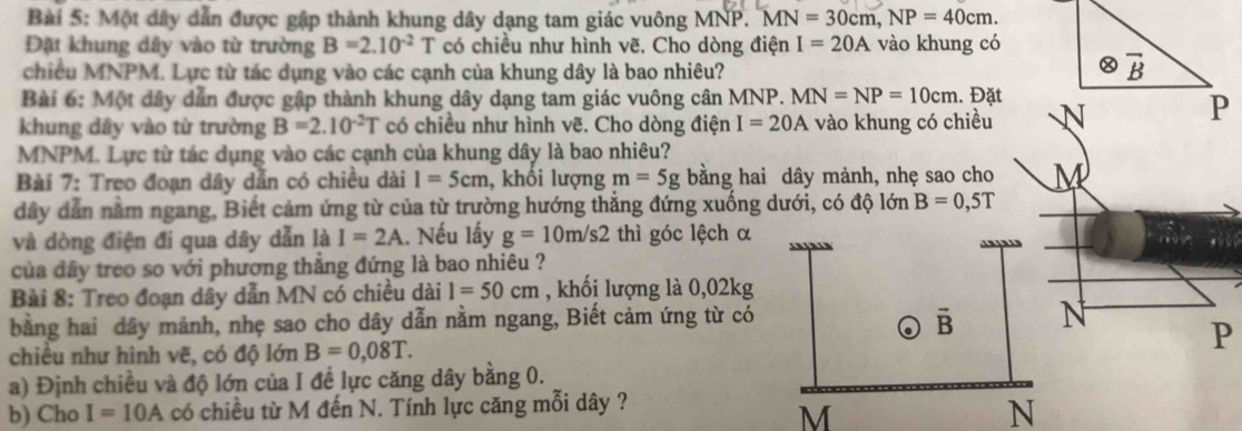 Một dây dẫn được gập thành khung dây dạng tam giác vuông MNP. MN=30cm, NP=40cm. 
Đặt khung dây vào từ trường B=2.10^(-2)T có chiều như hình vẽ. Cho dòng điện I=20A vào khung có 
chiều MNPM. Lực từ tác dụng vào các cạnh của khung dây là bao nhiêu?
overline B
Bài 6: Một dây dẫn được gập thành khung dây dạng tam giác vuông cân MNP. MN=NP=10cm. Đặt 
khung dây vào từ trường B=2.10^(-2)T có chiều như hình vẽ. Cho dòng điện I=20A vào khung có chiều 
P
MNPM. Lực từ tác dụng vào các cạnh của khung dây là bao nhiêu? 
Bài 7: Treo đoạn dây dẫn có chiều dài I=5cm , khối lượng m=5g bằng hai dây mảnh, nhẹ sao cho
dây dẫn nằm ngang, Biết cảm ứng từ của từ trường hướng thẳng đứng xuống dưới, có độ lớn B=0,5T
và dòng điện đi qua dây dẫn là I=2A 1. Nếu lấy g=10m/s2 thì góc lệch α 
của đây treo so với phương thẳng đứng là bao nhiêu ? 
Bài 8: Treo đoạn dây dẫn MN có chiều dài 1=50cm , khối lượng là 0,02kg
bằng hai dây mảnh, nhẹ sao cho dây dẫn nằm ngang, Biết cảm ứng từ có
overline B N 
chiều như hình vẽ, có độ lớn B=0,08T.
P
a) Định chiều và độ lớn của I đề lực căng dây bằng 0. 
b) Cho I=10A có chiều từ M đến N. Tính lực căng mỗi dây ?
M
N