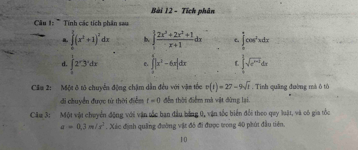 Tích phân 
Câu 1: * Tính các tích phân sau 
a. ∈tlimits _0^(2(x^2)+1)^2dx b. ∈tlimits _1^(2frac 2x^3)+2x^2+1x+1dx ∈tlimits _0^((π)cos ^2)xdx
c. 
d. ∈tlimits _0^(12^x)3^xdx ∈tlimits _0^(a|x^2)-6x|dx ∈tlimits _0^(2sqrt(e^x+2))dx
e. 
f. 
Câu 2: Một ô tô chuyển động chậm dần đều với vận tốc v(t)=27-9sqrt(t). Tính quãng đường mà ô tô 
di chuyền được từ thời điểm t=0 đến thời điểm mà vật dừng lại. 
Câu 3: Một vật chuyển động với vận tốc bạn đầu bằng 0, vận tốc biến đồi theo quy luật, và có gia tốc
a=0,3m/s^2. Xác định quãng đường vật đó đi được trong 40 phút đầu tiên. 
10