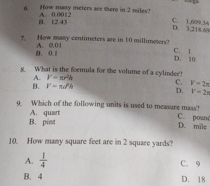 mega
6. How many meters are there in 2 miles?
A. 0.0012
B. 12.43
C. 1,609.34
D. 3,218.69
7. How many centimeters are in 10 millimeters?
A. 0.01
C. 1
B. 0.1 D. 10
8. What is the formula for the volume of a cylinder?
A. V=π r^2h
B. V=π d^2h
C. V=2π
D. V=2π
9. Which of the following units is used to measure mass?
A. quart
C. pound
B. pint D. mile
10. How many square feet are in 2 square yards?
A.  1/4  C. 9
B. 4 D. 18