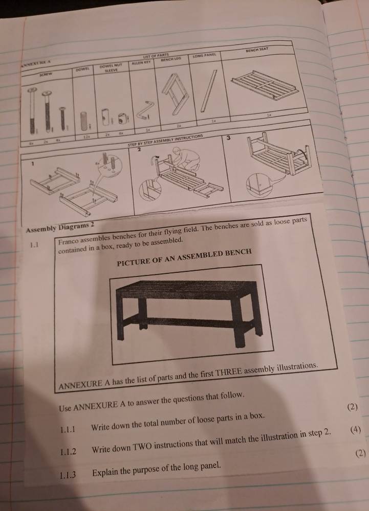 2 
1 
. 
5 
Assembly Diagrams 2 Franco assembles benches for their flying field. The benches are sold as loose parts 
1.1 
contained in a box, ready to be assembled. 
SSEMBLED BENCH 
ANNEXURE A has the list of parts and the first THstrations. 
Use ANNEXURE A to answer the questions that follow. 
(2) 
1.1.1 Write down the total number of loose parts in a box. 
1.1.2 Write down TWO instructions that will match the illustration in step 2. (4) 
(2) 
1.1.3 Explain the purpose of the long panel.